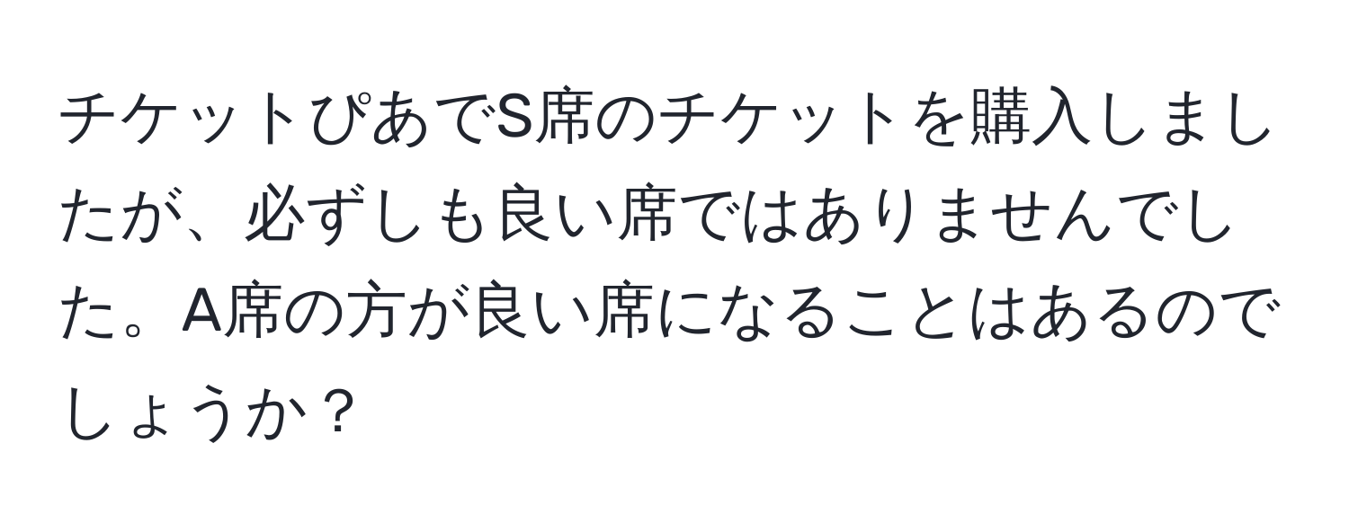 チケットぴあでS席のチケットを購入しましたが、必ずしも良い席ではありませんでした。A席の方が良い席になることはあるのでしょうか？