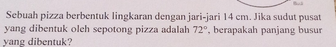 Budi 
Sebuah pizza berbentuk lingkaran dengan jari-jari 14 cm. Jika sudut pusat 
yang dibentuk oleh sepotong pizza adalah 72° , berapakah panjang busur 
yang dibentuk?