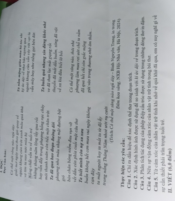 DQC
Đọc văn bản:
Có thể một sắng nào ngủ dậy
giắc mơ ngày xưa theo giỏ quay về Ta nằm mộng giữa mùa hè tóc rối
ngoài khung cửa trời xanh màu quả khứ kỷ ức đội về như bão ngang qua
và tim ta nao nức mùa hè ngoài khung cửa vẫn cây với vợi là
Nẵng chất vấn ta về tuổi trẻ vẫn mây bay như tiếng gọi bên đời
những tháng năm lộng lẫy qua rồi
hay vẫn đẩy trong phượng hồng rực cháy Ta buồn quá nhưng xin đừng khóc nhé
môi thanh xuân còn tiếc một chân trời ve đã than lạc mất giọng rồi
Ta đã qua bao đoạn đường đời thuyền đã mất đấu buồm, sông đã vội
phượng nhỏ máu những mặt đường bặt về xa kia đâu biết lở bồi
gió
bàn chân bỏng niềm đau vụn vỡ Có thể một sáng nào, thôi nhé
vết đấu còn phía cuối một câu thơ phượng làm mưa rơi ướt chỗ ta nằm
Ta biết mình còn nợ xa xưa đã qua hết chỉ còn giấc mộng
buồn không hết cơn mưa vui ngày không gửi vào trong thương nhớ âm thầm...
cạn đảy
ta mất người hay ta mất ta từ độ ấy
trong nắng Tháng Năm nhoè ưới nụ cười
(Trích Có thể một sáng nào ngủ dậy - Bình Nguyên Trang, in trong
Đêm hoa vàng, NXB Hội Nhà văn, Hà Nội, 2024)
Thực hiện các yêu cầu:
Câu 1. Chỉ ra dấu hiệu để xác định thể thơ trong đoạn trích.
Câu 2. Xác định hình ảnh được sử dụng để so sánh với ki ức đội về trong đoạn trích.
Câu 3. Phân tích tác dụng của phép điệp cấu trúc được sử dụng trong những dòng thơ in đậm.
Câu 4. Nêu sự vận động cảm xúc của nhân vật trữ tình trong bài thơ.
Câu 5. Từ cảm xúc của nhân vật trữ tình khi nhớ về quá khứ đã qua, em có suy nghĩ gì về
sự cần thiết phải trân trọng tuổi trẻ.
II. VIÉT (6,0 điểm)