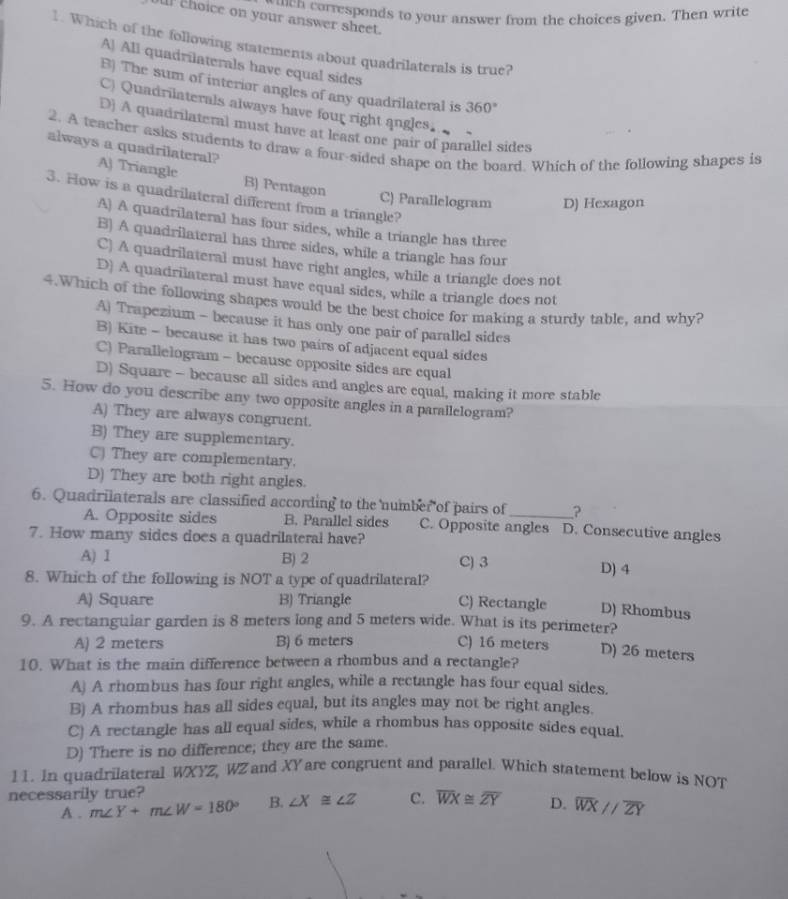 uch  corresponds to your answer from the choices given. Then write
hoice on your answer sheet.
1. Which of the following statements about quadrilaterals is true?
A! All quadrilaterals have equal sides
B) The sum of interior angles of any quadrilateral is 360°
C) Quadrilaterals always have four right angles.
D) A quadrilateral must have at least one pair of parallel sides
2. A teacher asks students to draw a four-sided shape on the board. Which of the following shapes is
always a quadrilateral?
A) Triangle B) Pentagon
3. How is a quadrilateral different from a triangle?
C) Parallelogram D) Hexagon
A) A quadrilateral has four sides, while a triangle has three
B) A quadrilateral has three sides, while a triangle has four
C) A quadrilateral must have right angles, while a triangle does not
D) A quadrilateral must have equal sides, while a triangle does not
4.Which of the following shapes would be the best choice for making a sturdy table, and why?
A) Trapezium - because it has only one pair of parallel sides
B) Kite - because it has two pairs of adjacent equal sides
C) Parallelogram - because opposite sides are equal
D) Square - because all sides and angles are equal, making it more stable
5. How do you describe any two opposite angles in a parallelogram?
A) They are always congruent.
B) They are supplementary.
C) They are complementary.
D) They are both right angles.
6. Quadrilaterals are classified according to the number of pairs of _?
A. Opposite sides B. Parallel sides C. Opposite angles D. Consecutive angles
7. How many sides does a quadrilateral have?
A) I B) 2 C) 3
8. Which of the following is NOT a type of quadrilateral? D) 4
A) Square B) Triangle C) Rectangle D) Rhombus
9. A rectanguiar garden is 8 meters long and 5 meters wide. What is its perimeter?
A) 2 meters B) 6 meters C) 16 meters D) 26 meters
10. What is the main difference between a rhombus and a rectangle?
A) A rhombus has four right angles, while a rectangle has four equal sides.
B) A rhombus has all sides equal, but its angles may not be right angles.
C) A rectangle has all equal sides, while a rhombus has opposite sides equal.
D) There is no difference; they are the same.
11. In quadrilateral WXYZ, WZ and XY are congruent and parallel. Which statement below is NOT
necessarily true?
A . m∠ Y+m∠ W=180° B. ∠ X≌ ∠ Z C. overline WX≌ overline ZY D. overline WX//overline ZY