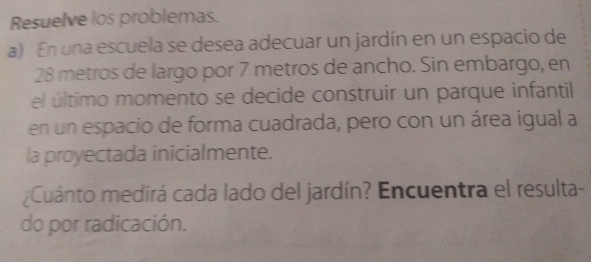 Resuelve los problemas. 
a) En una escuela se desea adecuar un jardín en un espacio de
28 metros de largo por 7 metros de ancho. Sin embargo, en 
el último momento se decide construir un parque infantil 
en un espacio de forma cuadrada, pero con un área igual a 
la proyectada inicialmente. 
¿Cuánto medirá cada lado del jardín? Encuentra el resulta- 
do por radicación.