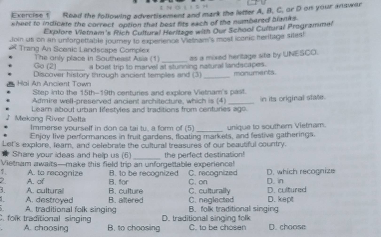 1 5 H
Exercise 1 Read the following advertisement and mark the letter A, B, C, or D on your answer
sheet to indicate the correct option that best fits each of the numbered blanks.
Explore Vietnam's Rich Cultural Heritage with Our School Cultural Programmel
Join us on an unforgettable journey to experience Vietnam's most iconic heritage sites!
Trang An Scenic Landscape Complex
The only place in Southeast Asia (1)_
as a mixed heritage site by UNESCO.
Go (2) _a boat trip to marvel at stunning naturall landscapes.
Discover history through ancient temples and (3) _monuments.
Hoi An Ancient Town
Step into the 15th-19th centuries and explore Vietnam's past.
Admire well-preserved ancient architecture, which is (4)_ in its original state.
Lear about urban lifestyles and traditions from centuries ago.
Mekong River Delta
Immerse yourself in don ca tai tu, a form of (5)_
unique to souther Vietnam.
Enjoy live performances in fruit gardens, floating markets, and festive gatherings.
Let's explore, learn, and celebrate the cultural treasures of our beautiful country.
Share your ideas and help us (6)_ the perfect destination!
Vietnam awaits—make this field trip an unforgettable experience!
1、 A. to recognize B. to be recognized C. recognized D. which recognize
2. A. of B. for C. on D. in
3. A. cultural B. culture C. culturally D. cultured
4. A. destroyed B. altered C. neglected D. kept
) A. traditional folk singing B. folk traditional singing
C. folk traditional singing D. traditional singing folk
A. choosing B. to choosing C. to be chosen D. choose