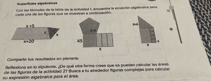 Superficles algebraicas
Con las fórmulas de la tabla de la actividad 1, encuentra la ecuación algebraica para
cada una de las figuras que se muestran a continuación.
)(46
a
x
Comparte tus resultados en plenaria.
Reflexiona en lo siguiente. ¿De qué otra forma crees que se puedan calcular las áreas
de las figuras de la actividad 2? Busca a tu alrededor figuras complejas para calcular
su expresión algebraica para el área.