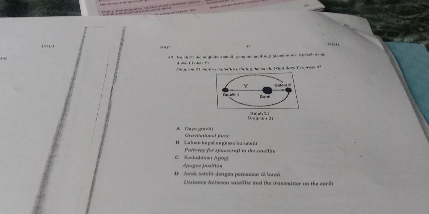 Blasanya msngan
Pertu mendspatian nasmat doltor tertébés danu
untul memastiun dos yong belté
L n képe r cuybin dan
1513/1 SULIT
25
1911/1
kal 40 Rajah 21 menunjukkan saelit yang mengelilingi planet bumi. Apakah yang
diwakill ofch Y?
Diagram 21 shows a satellite orbiting the earth. What does Y represent?
Diagram 21
A Daya graviti
Gravitational force
B Laluan kapal angkasa ke satelit
Pathway for spacecraft to the sutellite
C Kedudukan Apogi
Apogee position
D Jarak satelit dengan pemancar di bumí
Distance between satellite and the transmitter on the earth