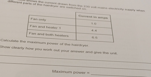 different parts of the hairdryer are switched on. 
hows the current drawn from the 230 volt mains electricity supply when 
Calculate er of the hairdryer. 
_ 
Show clearly how you work out your answer and give the unit. 
_ 
Maximum power =_