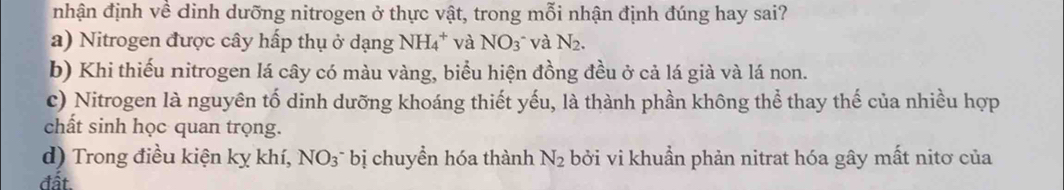 nhận định về dinh dưỡng nitrogen ở thực vật, trong mỗi nhận định đúng hay sai?
a) Nitrogen được cây hấp thụ ở dạng NH_4^(+ và NO_3) và N_2.
b) Khi thiếu nitrogen lá cây có màu vàng, biểu hiện đồng đều ở cả lá già và lá non.
c) Nitrogen là nguyên tố dinh dưỡng khoáng thiết yếu, là thành phần không thể thay thế của nhiều hợp
chất sinh học quan trọng.
d) Trong điều kiện kỵ khí, NO_3 * bị chuyển hóa thành N_2 bởi vi khuẩn phản nitrat hóa gây mất nitơ của
đất.