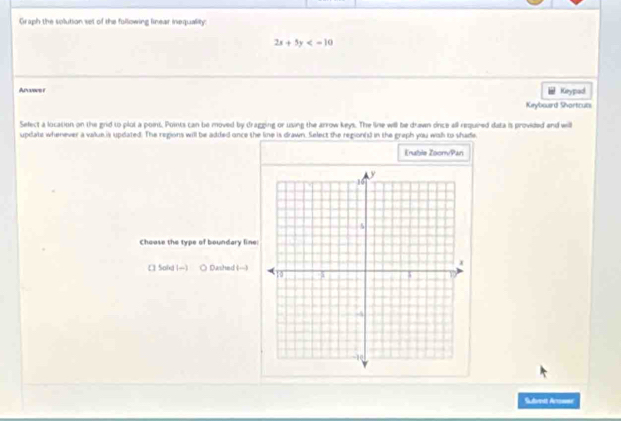 Graph the solution set of the fullowing linear inequality:
2x+5y
Anvover Keypad 
Kiybourd Shortcut 
Sefect a location on the grid to plot a point. Points can be moved by dragging or using the arrow keys. The line will be drawn once all required data is provided and will 
update whenever a vallue,is updated. The regions will be added once the line is drawn. Select the region(s) in the graph you wish to shade 
Enable ZoonvPari 
Choose the type of boundary line: 
Sold () Dashed (-1 
Subvot Arower