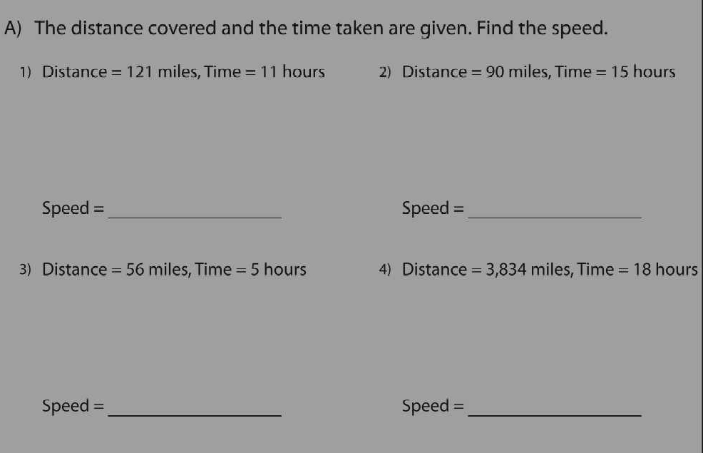 The distance covered and the time taken are given. Find the speed. 
1) Distance = 121 miles, Time =11 hours 2) Distance = 90 miles, Time = 15 hours
Speed =_ Speed =_ 
3) Distance = 56 miles, Time =5 hours 4) Distance =3,834 miles, Time = 18 hours
Speed =_ Speed =_