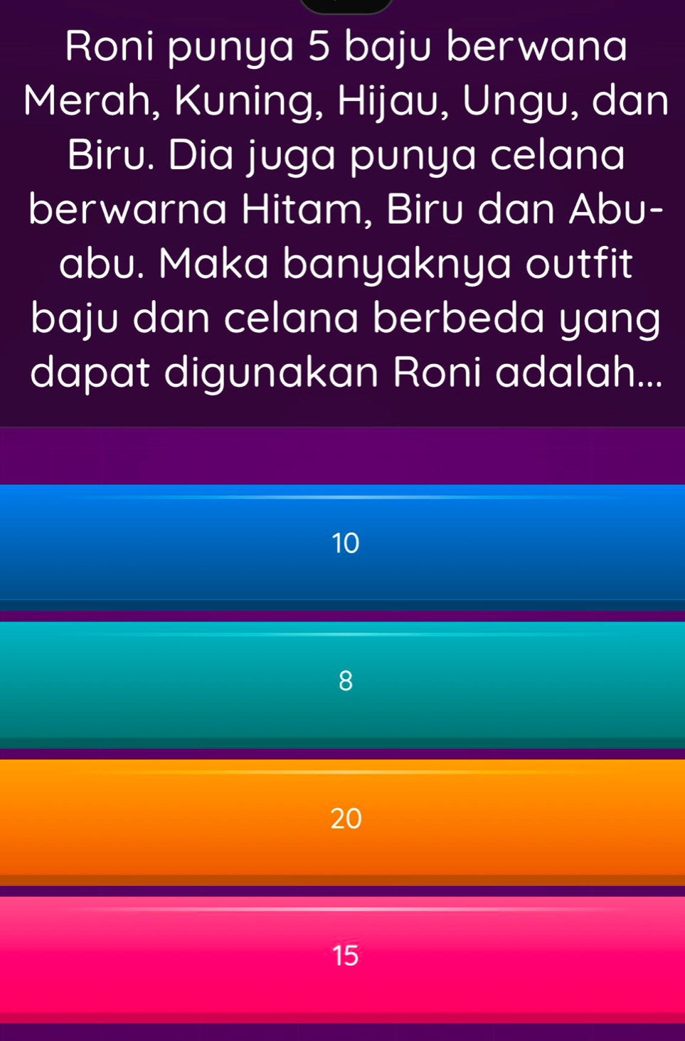 Roni punya 5 baju berwana
Merah, Kuning, Hijau, Ungu, dan
Biru. Dia juga punya celana
berwarna Hitam, Biru dan Abu-
abu. Maka banyaknya outfit
baju dan celana berbeda yang
dapat digunakan Roni adalah...
10
8
20
15