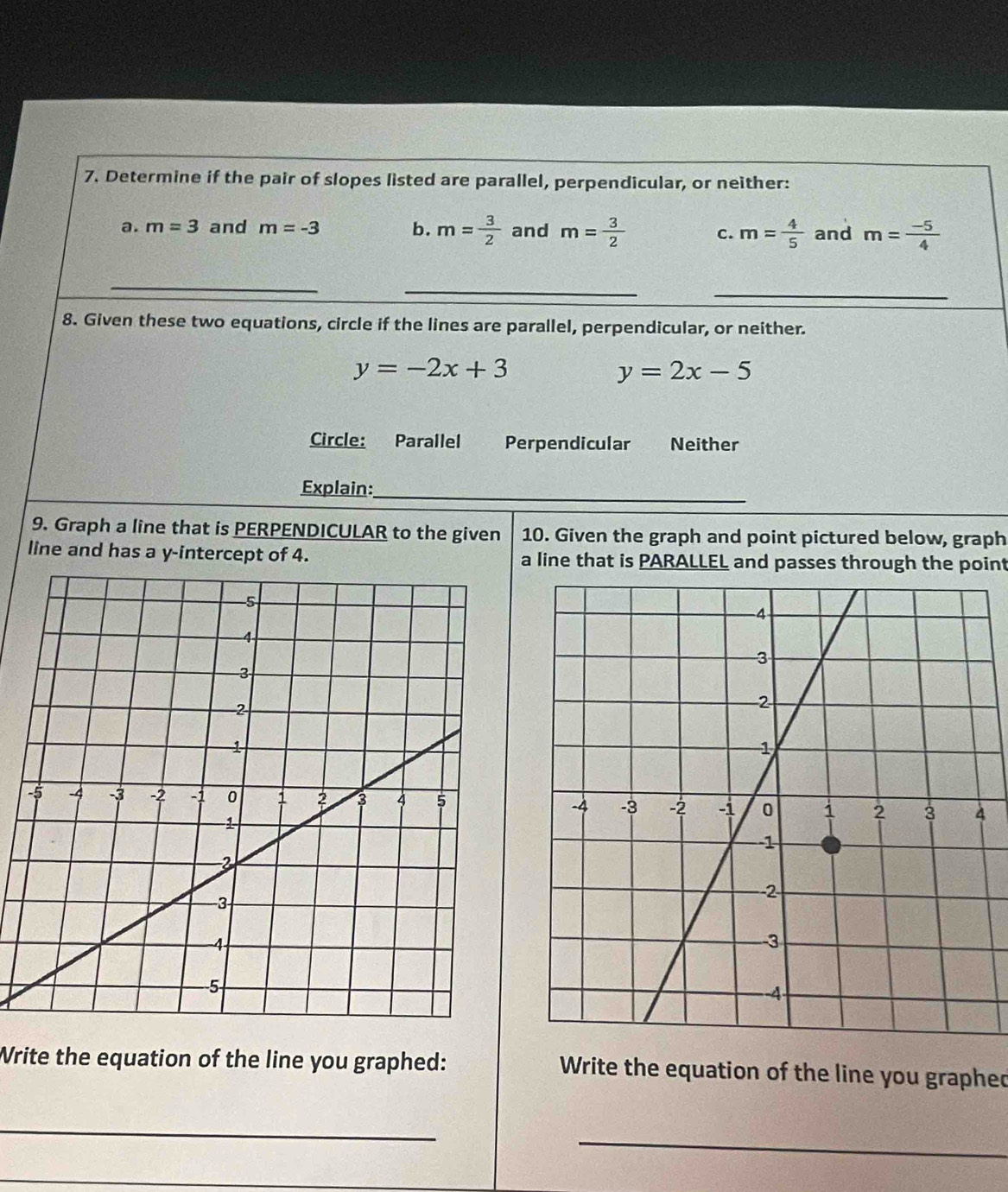 Determine if the pair of slopes listed are parallel, perpendicular, or neither:
a. m=3 and m=-3 b. m= 3/2  and m= 3/2  c. m= 4/5  and m= (-5)/4 
_
_
_
8. Given these two equations, circle if the lines are parallel, perpendicular, or neither.
y=-2x+3
y=2x-5
Circle: Parallel Perpendicular Neither
Explain:_
9. Graph a line that is PERPENDICULAR to the given 10. Given the graph and point pictured below, graph
line and has a y-intercept of 4. a line that is PARALLEL and passes through the point
Write the equation of the line you graphed: Write the equation of the line you graphed
_
_
_