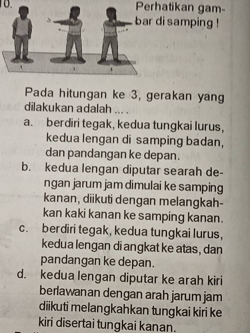 Perhatikan gam-
di samping !
Pada hitungan ke 3, gerakan yang
dilakukan adalah ... .
a. berdiri tegak, kedua tungkai lurus,
kedua lengan di samping badan,
dan pandangan ke depan.
b. kedua lengan diputar searah de-
ngan jarum jam dimulai ke samping
kanan, diikuti dengan melangkah-
kan kaki kanan ke samping kanan.
c. berdiri tegak, kedua tungkai lurus,
kedua lengan di angkat ke atas, dan
pandangan ke depan.
d. kedua lengan diputar ke arah kiri
berlawanan dengan arah jarum jam
diikuti melangkahkan tungkai kiri ke
kiri disertai tungkai kanan.