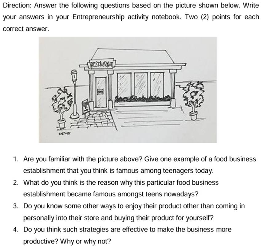 Direction: Answer the following questions based on the picture shown below. Write 
your answers in your Entrepreneurship activity notebook. Two (2) points for each 
correct answer. 
1. Are you familiar with the picture above? Give one example of a food business 
establishment that you think is famous among teenagers today. 
2. What do you think is the reason why this particular food business 
establishment became famous amongst teens nowadays? 
3. Do you know some other ways to enjoy their product other than coming in 
personally into their store and buying their product for yourself? 
4. Do you think such strategies are effective to make the business more 
productive? Why or why not?