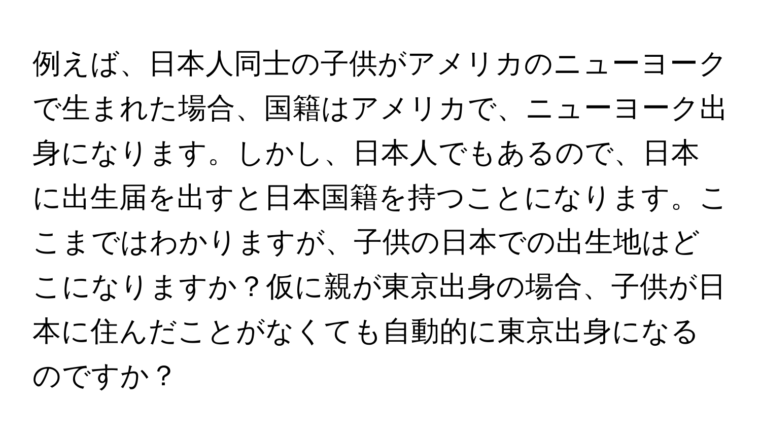 例えば、日本人同士の子供がアメリカのニューヨークで生まれた場合、国籍はアメリカで、ニューヨーク出身になります。しかし、日本人でもあるので、日本に出生届を出すと日本国籍を持つことになります。ここまではわかりますが、子供の日本での出生地はどこになりますか？仮に親が東京出身の場合、子供が日本に住んだことがなくても自動的に東京出身になるのですか？