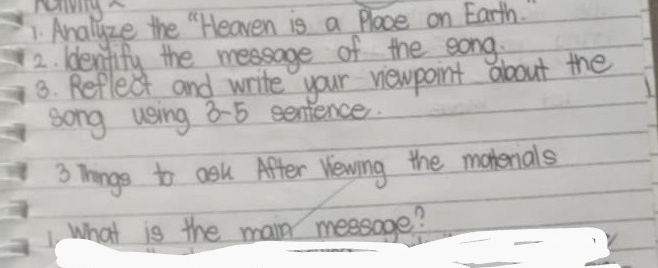 Analyze the "Heaven is a Place on Earth. " 
2. Idenifify the message of the eong, 
3. Reflect and write your newpoint about the 
song using 8-5 sentence. 
3 Things to ask After Vewing the matenials 
_ 
1 What is the main meesage?