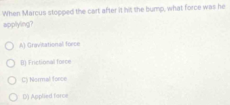 When Marcus stopped the cart after it hit the bump, what force was he
applying?
A) Gravitational force
B) Frictional force
C) Normal force
D) Applied force