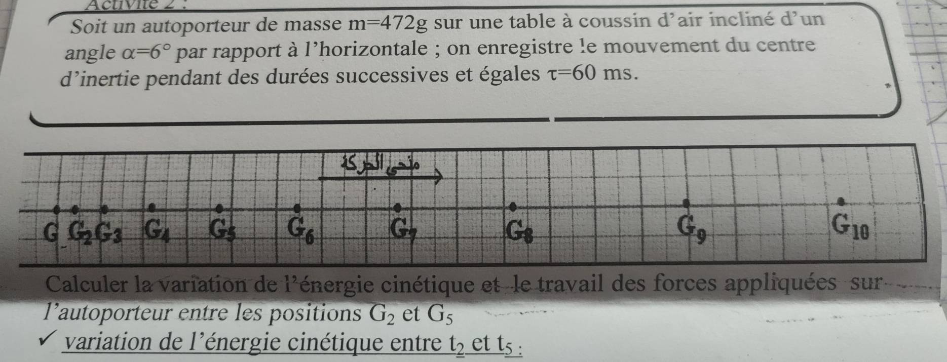 Activite 2 : 
Soit un autoporteur de masse m=472g sur une table à coussin d'air incliné d'un 
angle alpha =6° par rapport à l’horizontale ; on enregistre le mouvement du centre 
d'inertie pendant des durées successives et égales tau =60ms. 
pl egaio 
G G_2G_3 G_4 G_5 G_6 G_9 G_10
G
G
Calculer la variation de 1^2 énergie cinétique et -le travail des forces appliquées sur ` y. 
l’autoporteur entre les positions G_2 et G_5
variation de l'énergie cinétique entre t_2. et t_5.