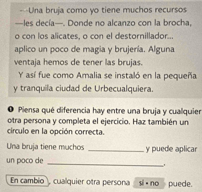 —Una bruja como yo tiene muchos recursos 
—les decía—. Donde no alcanzo con la brocha, 
o con los alicates, o con el destornillador... 
aplico un poco de magia y brujería. Alguna 
ventaja hemos de tener las brujas. 
Y así fue como Amalia se instaló en la pequeña 
y tranquila ciudad de Urbecualquiera. 
❶ Piensa qué diferencia hay entre una bruja y cualquier 
otra persona y completa el ejercicio. Haz también un 
círculo en la opción correcta. 
Una bruja tiene muchos _y puede aplicar 
un poco de 
_ 
En cambio , cualquier otra persona sí ē no puede.