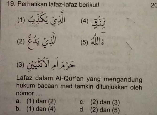 Perhatikan lafaz-lafaz berikut! 20
(1)、 (4)
(2) (5)
(3) A 
Lafaz dalam Al-Qur'an yang mengandung
hukum bacaan mad tamkin ditunjukkan oleh
nomor ....
a. (1) dan (2) c. (2) dan (3)
b (1) dan (4) d. (2) dan (5)