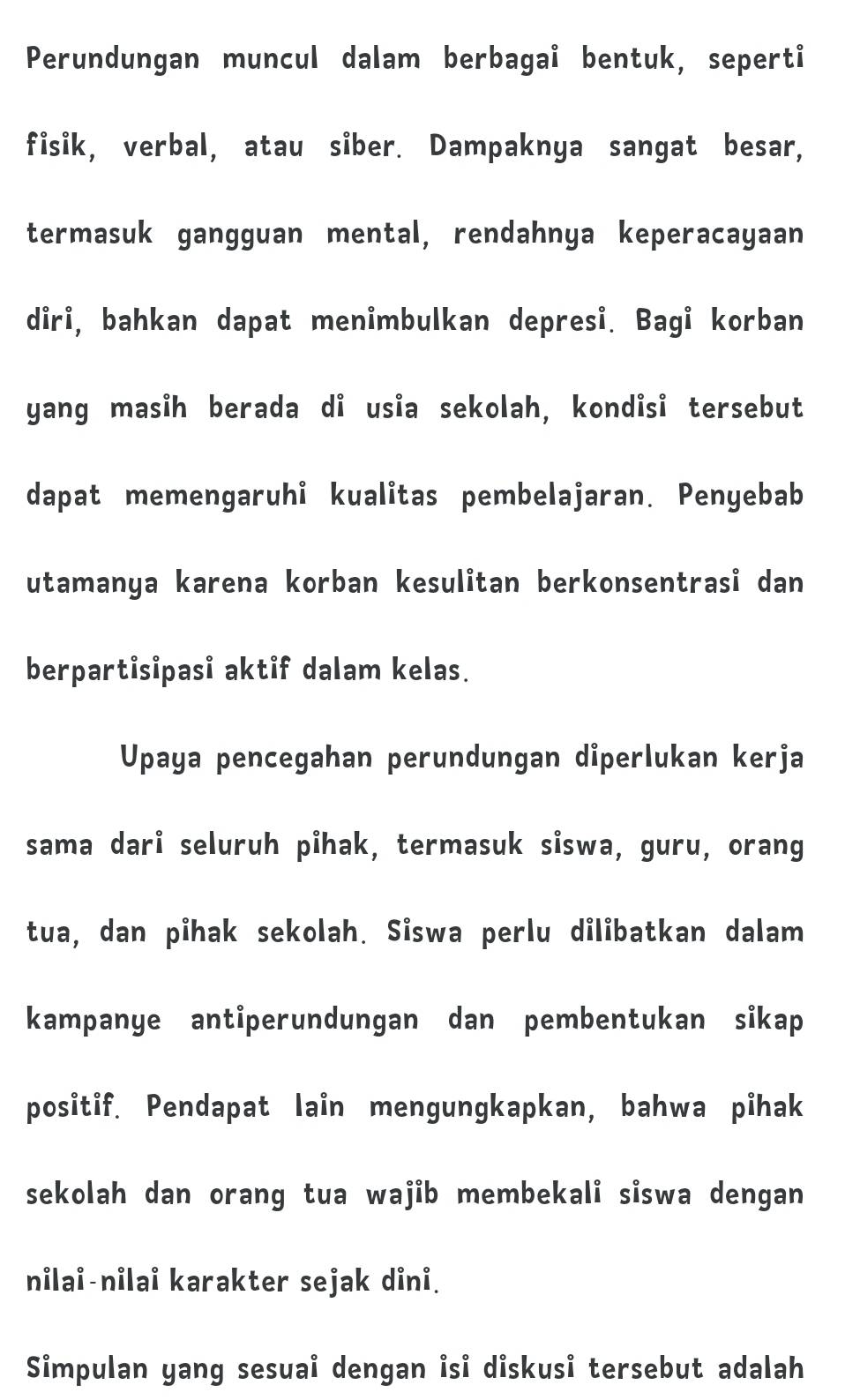 Perundungan muncul dalam berbagai bentuk, seperti 
fisik, verbal, atau siber. Dampaknya sangat besar, 
termasuk gangguan mental, rendahnya keperacayaan 
diri, bahkan dapat menimbulkan depresi. Bagi korban 
yang masih berada di usia sekolah, kondisi tersebut 
dapat memengaruhi kualitas pembelajaran. Penyebab 
utamanya karena korban kesulitan berkonsentrasi dan 
berpartisipasi aktif dalam kelas. 
Upaya pencegahan perundungan dİperlukan kerja 
sama dari seluruh pihak, termasuk siswa, guru, orang 
tua, dan pihak sekolah. Siswa perlu dilibatkan dalam 
kampanye antiperundungan dan pembentukan sikap 
positif. Pendapat lain mengungkapkan, bahwa pihak 
sekolah dan orang tua wajib membekali siswa dengan 
nilai-nilai karakter sejak dini. 
Simpulan yang sesuai dengan isi diskusi tersebut adalah