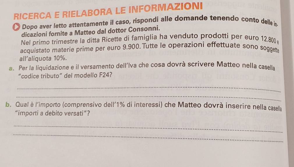 RICERCA E RIELABORA LE INFORMAZIONI 
Dopo aver letto attentamente il caso, rispondi alle domande tenendo conto delle in. 
dicazioni fornite a Matteo dal dottor Consonni. 
Nel primo trimestre la ditta Ricette di famiglia ha venduto prodotti per euro 12.800
acquistato materie prime per euro 9.900. Tutte le operazioni effettuate sono soggette 
all’aliquota 10%. 
a. Per la liquidazione e il versamento dell’Iva che cosa dovrà scrivere Matteo nella casella 
“codice tributo” del modello F24? 
_ 
_ 
b. Qual è l'importo (comprensivo dell' 1% di interessi) che Matteo dovrà inserire nella casella 
“importi a debito versati”? 
_ 
_