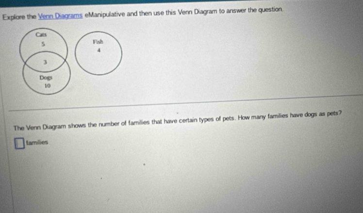 Explore the Venn Diagrams eManipulative and then use this Venn Diagram to answer the question. 
Cats
5 Fish
4
3
Dogs
10
The Venn Diagram shows the number of families that have certain types of pets. How many families have dogs as pets? 
lamilies