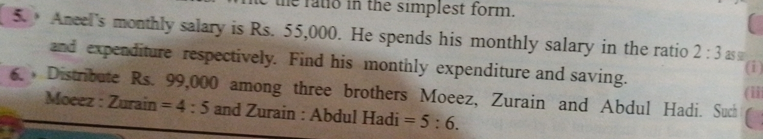 the fatio in the simplest form. 
5. Aneel's monthly salary is Rs. 55,000. He spends his monthly salary in the ratio 2:3 as s 
and expenditure respectively. Find his monthly expenditure and saving. 
(i) 
6. Distribute Rs. 99,000 among three brothers Moeez, Zurain and Abdul Hadi. Such 
(ii 
Moeez : Zurain =4:5 and Zurain : Abdul Hadi =5:6.