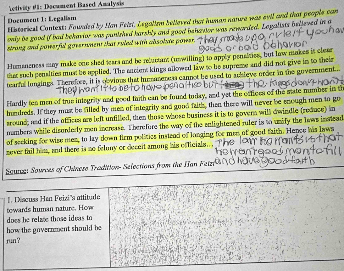 ctivity #1: Document Based Analysis 
Document 1: Legalism 
Historical Context: Founded by Han Feizi, Legalism believed that human nature was evil and that people can 
only be good if bad behavior was punished harshly and good behavior was rewarded. Legalists believed in a 
strong and powerful government that ruled with absolute power. 
Humaneness may make one shed tears and be reluctant (unwilling) to apply penalties, but law makes it clear 
that such penalties must be applied. The ancient kings allowed law to be supreme and did not give in to their 
tearful longings. Therefore, it is obvious that humaneness cannot be used to achieve order in the government... 
Hardly ten men of true integrity and good faith can be found today, and yet the offices of the state number in th 
hundreds. If they must be filled by men of integrity and good faith, then there will never be enough men to go 
around; and if the offices are left unfilled, then those whose business it is to govern will dwindle (reduce) in 
numbers while disorderly men increase. Therefore the way of the enlightened ruler is to unify the laws instead 
of seeking for wise men, to lay down firm politics instead of longing for men of good faith. Hence his laws 
never fail him, and there is no felony or deceit among his officials… 
Source: Sources of Chinese Tradition- Selections from the Han Feizi 
1. Discuss Han Feizi’s attitude 
towards human nature. How 
does he relate those ideas to 
how the government should be 
run?