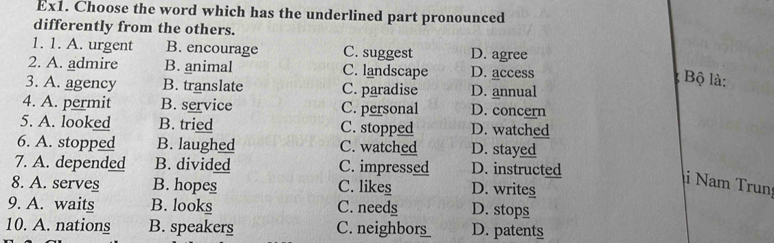 Ex1. Choose the word which has the underlined part pronounced
differently from the others.
1. 1. A. urgent B. encourage C. suggest D. agree
2. A. admire B. animal C. landscape D. access
Bộ là:
3. A. agency B. translate C. paradise D. annual
4. A. permit B. service C. personal D. concern
5. A. looked B. tried C. stopped D. watched
6. A. stopped B. laughed C. watched D. stayed
7. A. depended B. divided C. impressed D. instructed
i Nam Trun
8. A. serves B. hopes C. likes D. writes
9. A. waits B. looks C. needs
D. stops
10. A. nations B. speakers C. neighbors D. patents