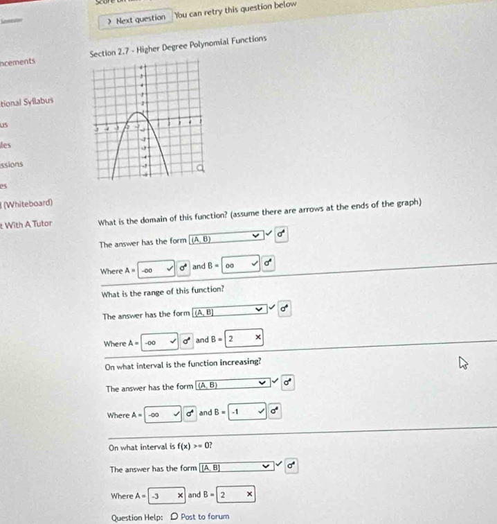 Soon
> Next question Ybu can retry this question below
ncements Section 2.7 - Higher Degree Polynomial Functions
tional Syllabus
us
les
issions
es
(Whiteboard)
t With A Tutor What is the domain of this function? (assume there are arrows at the ends of the graph)
The answer has the form (A,B) sigma^4
Where A= -o0 sigma° and B= 0 0 sigma°
What is the range of this function?
The answer has the form (A,B) a°
Where A= -00 a° and B=2*
On what interval is the function increasing?
The answer has the form (A,B) sigma°
Where A= -00 sigma^4 and B=-1 sigma^4
On what interval is f(x)>=0 ,
The answer has the form (A,B)
Where A=-3 * and B=2 * 
Question Help: D Post to forum