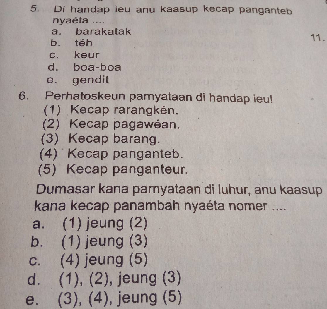 Di handap ieu anu kaasup kecap panganteb
nyaéta ....
a. barakatak
b. téh
11.
c. keur
d. boa-boa
e. gendit
6. Perhatoskeun parnyataan di handap ieu!
(1) Kecap rarangkén.
(2) Kecap pagawéan.
(3) Kecap barang.
(4) Kecap panganteb.
(5) Kecap panganteur.
Dumasar kana parnyataan di luhur, anu kaasup
kana kecap panambah nyaéta nomer ....
a. (1) jeung (2)
b. (1) jeung (3)
c. (4) jeung (5)
d. (1), (2), jeung (3)

e. (3), (4), , jeung (5)