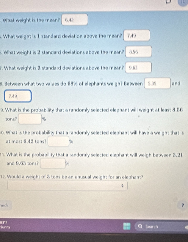 What weight is the mean? 6.42. What weight is 1 standard deviation above the mean? 7.49
5. What weight is 2 standard deviations above the mean? 8.56
7. What weight is 3 standard deviations above the mean? C 9.63
8. Between what two values do 68% of elephants weigh? Between 5.35 and
7.49
9. What is the probability that a randomly selected elephant will weight at least 8,56
tons? %
10. What is the probability that a randomly selected elephant will have a weight that is
at most 6.42 tons? %
11. What is the probability that a randomly selected elephant will weigh between 3.21
and 9.63 tons? %
12. Would a weight of 3 tons be an unusual weight for an elephant?
。
heck
?
83°F
Sunny Search