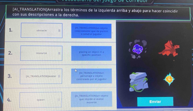 de corredór 
[AI_TRANSLATION]Arrastra los términos de la izquierda arriba y abajo para hacer coincidir 
con sus descripciones a la derecha. 
1. obstacle [AI_TRANSLATION]un objeto 
coleccionable que da puntos 
o salud all jugador 
2. resource H placing an object in a specific position 
[AI_TRANSLATION]un 
3. [AI_TRANSLATION]avater = controlado por el jugador personaje u objeto 
[AI_TRANSLATION]un objeto 
4. spawn que impide al avatar moverse Enviar