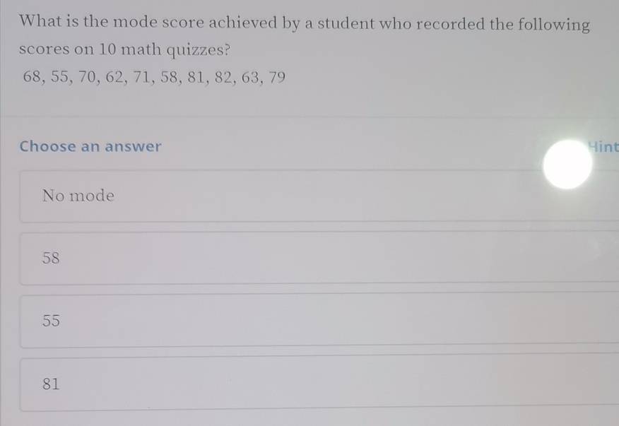 What is the mode score achieved by a student who recorded the following
scores on 10 math quizzes?
68, 55, 70, 62, 71, 58, 81, 82, 63, 79
Choose an answer Hint
No mode
58
55
81