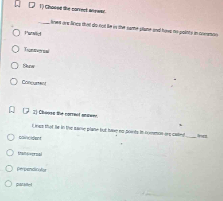 Choose the correct answer.
_lines are lines that do not lie in the same plane and have no points in common
Parailel
Transversal
Skew
Concurrent
2) Choose the correct answer.
Lines that lie in the same plane but have no points in common are called_ lines
coincident
transversal
perpendicular
parallel