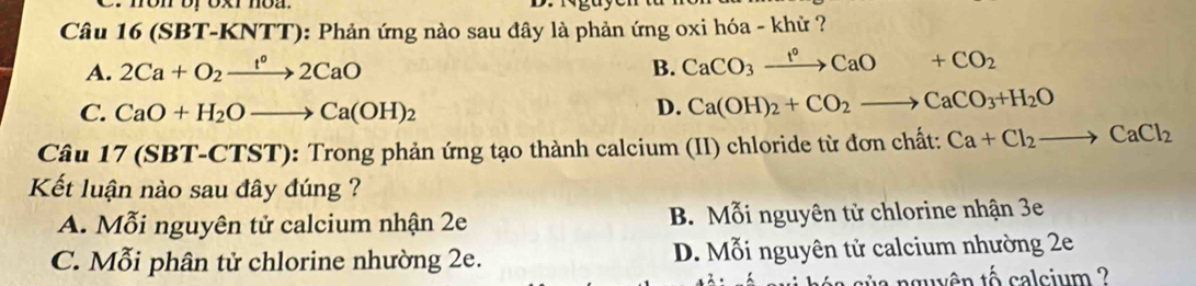 (SBT-KNTT): Phản ứng nào sau đây là phản ứng oxi hóa - khử ?
A. 2Ca+O_2xrightarrow t°2CaO B. CaCO_3xrightarrow t°CaO+CO_2
C. CaO+H_2Oto Ca(OH)_2 D. Ca(OH)_2+CO_2to CaCO_3+H_2O
Câu 17 (SBT-CTST): Trong phản ứng tạo thành calcium (II) chloride từ đơn chất: Ca+Cl_2to CaCl_2
Kết luận nào sau đây đúng ?
A. Mỗi nguyên tử calcium nhận 2e B. Mỗi nguyên tử chlorine nhận 3e
C. Mỗi phân tử chlorine nhường 2e. D. Mỗi nguyên tử calcium nhường 2e
nguyên tố calcium ?