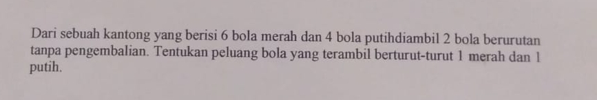 Dari sebuah kantong yang berisi 6 bola merah dan 4 bola putihdiambil 2 bola berurutan 
tanpa pengembalian. Tentukan peluang bola yang terambil berturut-turut 1 merah dan 1
putih.