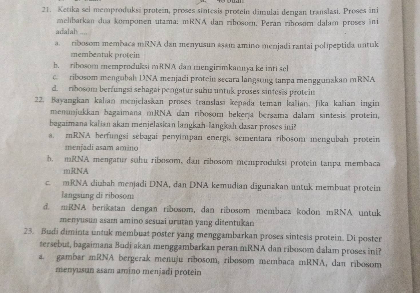 Ketika sel memproduksi protein, proses sintesis protein dimulai dengan translasi. Proses ini
melibatkan dua komponen utama: mRNA dan ribosom. Peran ribosom dalam proses ini
adalah ....
a. ribosom membaca mRNA dan menyusun asam amino menjadi rantai polipeptida untuk
membentuk protein
b. ribosom memproduksi mRNA dan mengirimkannya ke inti sel
c. ribosom mengubah DNA menjadi protein secara langsung tanpa menggunakan mRNA
d. ribosom berfungsi sebagai pengatur suhu untuk proses sintesis protein
22. Bayangkan kalian menjelaskan proses translasi kepada teman kalian. Jika kalian ingin
menunjukkan bagaimana mRNA dan ribosom bekerja bersama dalam sintesis protein,
bagaimana kalian akan menjelaskan langkah-langkah dasar proses ini?
a. mRNA berfungsi sebagai penyimpan energi, sementara ribosom mengubah protein
menjadi asam amino
b. mRNA mengatur suhu ribosom, dan ribosom memproduksi protein tanpa membaca
mRNA
c. mRNA diubah menjadi DNA, dan DNA kemudian digunakan untuk membuat protein
langsung di ribosom
d. mRNA berikatan dengan ribosom, dan ribosom membaca kodon mRNA untuk
menyusun asam amino sesuai urutan yang ditentukan
23. Budi diminta untuk membuat poster yang menggambarkan proses sintesis protein. Di poster
tersebut, bagaimana Budi akan menggambarkan peran mRNA dan ribosom dalam proses ini?
a. gambar mRNA bergerak menuju ribosom, ribosom membaca mRNA, dan ribosom
menyusun asam amino menjadi protein