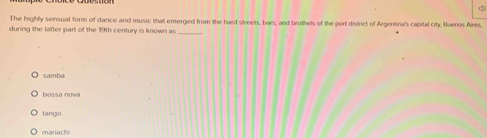 Cuestion
q
The highly sensual form of dance and music that emerged from the hard streets, bars, and brothels of the port district of Argentina's capital city, Buenos Aires,
during the latter part of the 19th century is known as_
samba
bossa nova
tango
mariachi