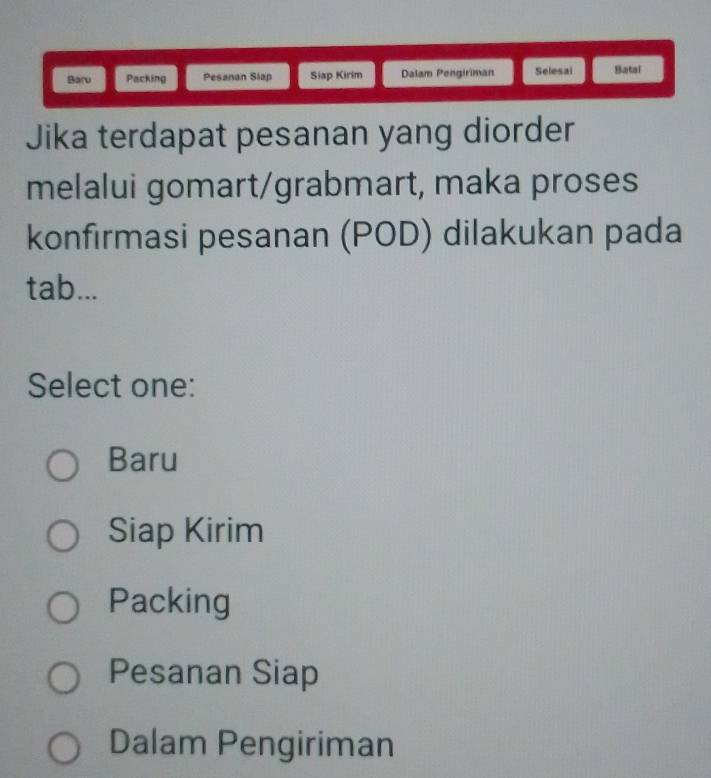 Baru Packing Pesanan Slap Siap Kirim Dalam Pengiriman Selesai Batai
Jika terdapat pesanan yang diorder
melalui gomart/grabmart, maka proses
konfirmasi pesanan (POD) dilakukan pada
tab...
Select one:
Baru
Siap Kirim
Packing
Pesanan Siap
Dalam Pengiriman