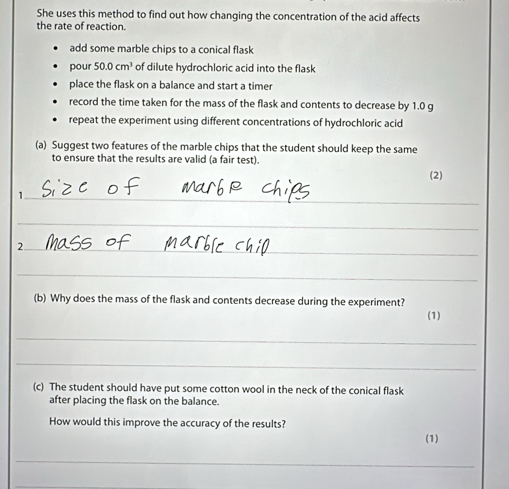 She uses this method to find out how changing the concentration of the acid affects 
the rate of reaction. 
add some marble chips to a conical flask 
pour 50.0cm^3 of dilute hydrochloric acid into the flask 
place the flask on a balance and start a timer 
record the time taken for the mass of the flask and contents to decrease by 1.0 g
repeat the experiment using different concentrations of hydrochloric acid 
(a) Suggest two features of the marble chips that the student should keep the same 
to ensure that the results are valid (a fair test). 
(2) 
_1 
_ 
_2 
_ 
(b) Why does the mass of the flask and contents decrease during the experiment? 
(1) 
_ 
_ 
(c) The student should have put some cotton wool in the neck of the conical flask 
after placing the flask on the balance. 
How would this improve the accuracy of the results? 
(1) 
_ 
_