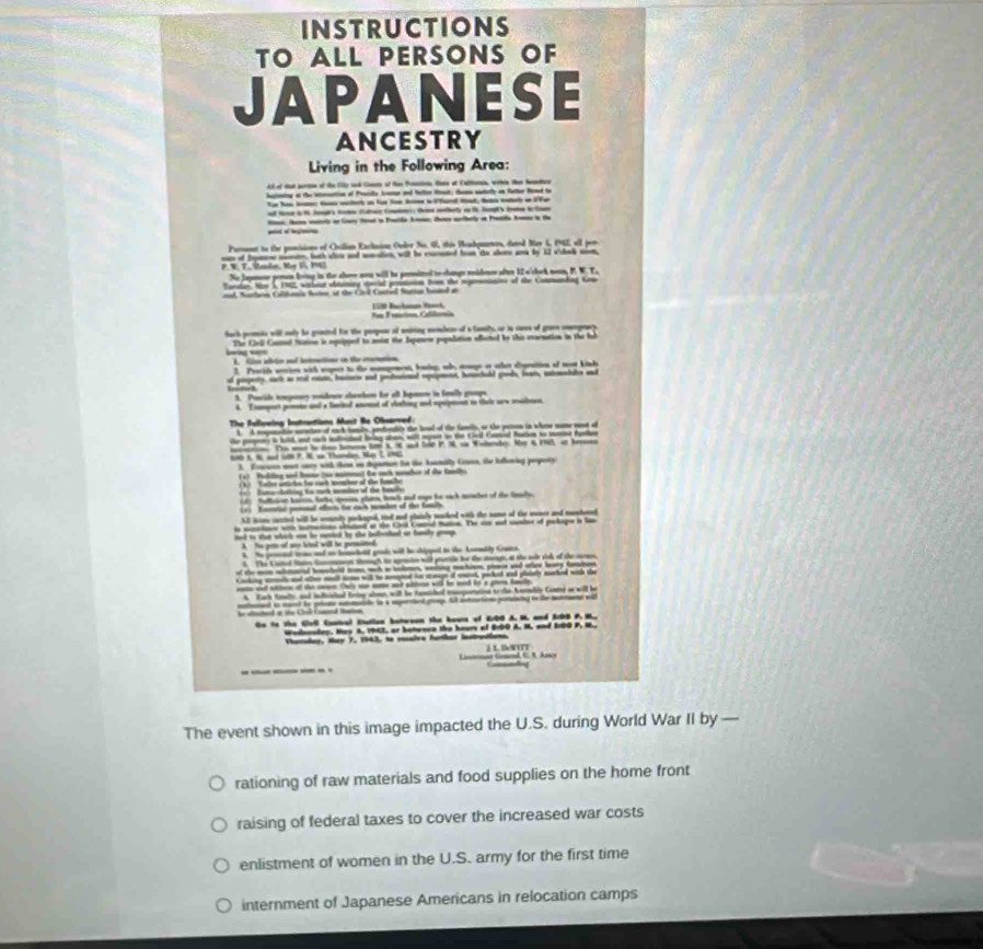 INSTRUCTIONS
TO ALL PERSONS OF
A   NESE
ANCESTRY
Living in the Following Area:
AS of that partion of the 15) and Cisss of tee Poasion Hte af Caltoca, wrthin ther Neneher
heptoing at the intrantion of Praide Senrur and Nettor Rost, themn materly an fatter Rond to
_  _ i l l      _  
d  i  lo  Caa C  ety a l ha b  l
Pamnt to the poncisions of Onilian Exclasion Order No. 66, thie Bendpunos, dated Mar 1, 1962, all por
F. W. T. Meber, May 1, 1963 e of tos mmn, bach slou and soation, will be cormted tn te slote ana by 1l vslnk mn
No Jaymoe peren loing in the sloe ana will to premited to change eidens oftr 12 o'cbek nem, P. W. T.
Tardar. Nw 5 192, wathar wbianing eecd prnmaion fome the rptennains of the Commandng Knn
nel Narhen Colifonia Noter ot the Cvi Cated Sarin binel ao
_  1__ C   _                 
tach pemic will only he graued tor the peopose of uniting memben of a tamily, or in cass of gravs cmergracy
The Cirli Comal tason is oqipped to ais the Ispanere population effected to this evocnation in the led
1 Clo ahto ad latmetior in te mamanion
2. Procth wetrins with eapert to the mompement, baing, wh amge a oher cpnation of mot kinh
of gepery, sack a mt rte, bo and potiotal rpapens beuht goob, ben, aanbale and
1. Povide teepasy madoce shasten he all Igonw in fewly grups
4. Txampeet pemne and a taitl anmnt of clhing ad squipeson to theie orw madmen
The fellveing Instrantions Munit Be Observed:
A A rpenatin memtor of auch taly, podnally the leal of the famis, or the peion in whow wn aad of
te agr s hld a a d b a, will sy i te Cel Ca t t m th
                                           
                      
3. Eoauns mot ory with then in degarton to te Aatally Caen, the blening popety
a Bditng ad tone (se mm) te sch manher f the Sani
Tate atn to rah wter of the famle
Tulfainn bartin farths qces plars, baeh and mys tr sack miaher of the tamele
v) fantal pemaal ofin to auch wmber of the lnch
A hm cuttel will he seninly pichaged, tiel and plainly mked with the name of the soner and mndaret
s aioe wih iun cted at te Cd Cand haca. Te ao ad cte of pelige a l
and as se whick an he cetled by the infeted on baly  .
nd ao bemcold gode will he shippel to the Anenily Couca
semagh to armio wid petle tot t sage, at the s sink of the sun
f the mn aarial bmabeid n mh a sbmen, witing mahion, pins and oter bary fatan
__       _ _     
eee ad wtton of the oen tr wo soe ad slie will to wnd io's gle haute
A Kach fimlts, and infelted firtny aln, will he fameshed inoporatioe to rhe Aasable Ceams ss will be
he ad a the Ca (nd latn nd is wund to p smle tn a iperd goag. t antation poang to the mon 
Ge to the Coll Caatbal Sutlion botween the bours of E:00 A. M. and 3:09 P. M.,
Wednanday. Hay 8, 1943, or botwnen the hours of B10O A. M. and 20G P, N.
Vhacolay, Muy 7, 1943, to recaive farthar Instreions i L DN UT
Conmndng
The event shown in this image impacted the U.S. during World War II by 
rationing of raw materials and food supplies on the home front
raising of federal taxes to cover the increased war costs
enlistment of women in the U.S. army for the first time
internment of Japanese Americans in relocation camps