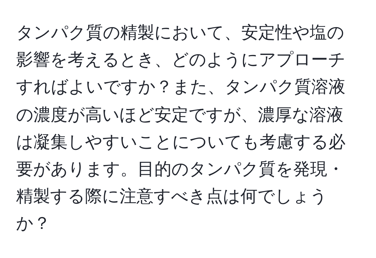 タンパク質の精製において、安定性や塩の影響を考えるとき、どのようにアプローチすればよいですか？また、タンパク質溶液の濃度が高いほど安定ですが、濃厚な溶液は凝集しやすいことについても考慮する必要があります。目的のタンパク質を発現・精製する際に注意すべき点は何でしょうか？