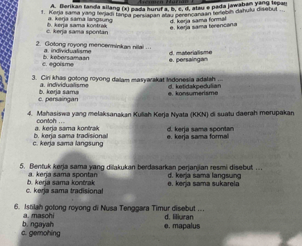 Berikan tanda silang (x) pada huruf a, b, c, d, atau e pada jawaban yang tepau
1. Kerja sama yang terjadi tanpa persiapan atau perencanaan terlebih dahulu disebut ..
a. kerja sama langsung d. kerja sama formal
c. kerja sama spontan b. kerja sama kontrak
e. kerja sama terencana
2. Gotong royong mencerminkan nilai ..
b. kebersamaan a. individualisme
e. persaingan d. materialisme
c. egoisme
3. Ciri khas gotong royong dalam masyarakat Indonesia adalah ...
a. individualisme
b. kerja sama e. konsumerisme d. ketidakpedulian
c. persaingan
4. Mahasiswa yang melaksanakan Kuliah Kerja Nyata (KKN) di suatu daerah merupakan
contoh ...
a. kerja sama kontrak
b. kerja sama tradisional d. kerja sama spontan
c. kerja sama langsung e. kerja sama formal
5. Bentuk kerja sama yang dilakukan berdasarkan perjanjian resmi disebut …
a. kerja sama spontan d. kerja sama langsung
b. kerja sama kontrak e. kerja sama sukarela
c. kerja sama tradisional
6. Istilah gotong royong di Nusa Tenggara Timur disebut ...
a. masohi d. liliuran
b. ngayah e. mapalus
c. gemohing