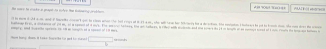 ASK YOUR TEACHER PRACTICE ANDTHER 
Be sure to make a graph to solve the following problem. 
hallway first, a distance of 24 m It is now 8:24 a.m. and if Suzette doesn't get to class when the bell rings at 8:25 a.m., she will have her 5th tardy for a detention. She navigates 3 hallwwys to get to french class. She rum down the science 
emply, and Soette sprints its 48 m longth at a speed of 10 m/s. , at a speed of 4 m/s. The second hallway, the art hallway, is filed with students and she covers its 24 m length at an average speed of 1 m/s. Finally the language hallway is 
How long does it take Suzette to get to class? secondh