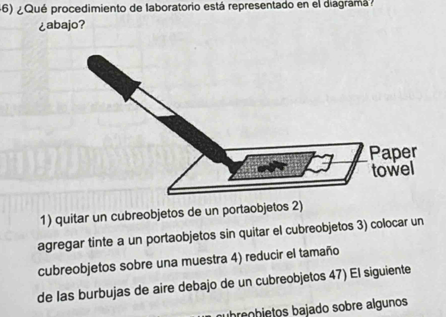 ¿ Qué procedimiento de laboratorio está representado en el diagramá? 
¿abajo? 
1) quitar un cubreobjetos de un portaobjetos 2) 
agregar tinte a un portaobjetos sin quitar el cubreobjetos 3) colocar un 
cubreobjetos sobre una muestra 4) reducir el tamaño 
de las burbujas de aire debajo de un cubreobjetos 47) El siguiente 
nubreçhjetos bajado sobre algunos