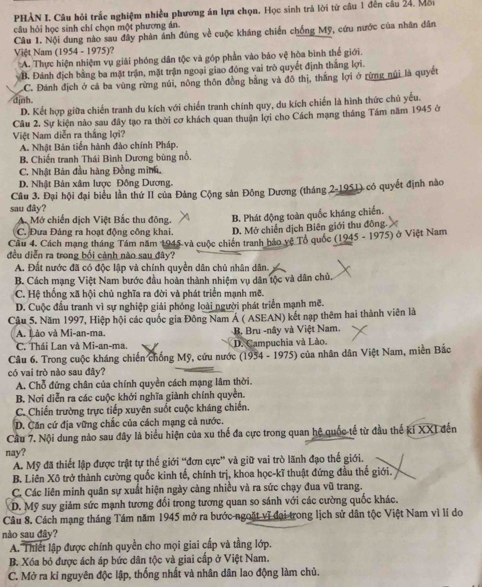 PHÀN I. Câu hỏi trắc nghiệm nhiều phương án lựa chọn. Học sinh trả lời từ câu 1 đến câu 24, Mỗi
câu hỏi học sinh chỉ chọn một phương án.
Câu 1. Nội dung nào sau đây phản ảnh đúng về cuộc kháng chiến chống Mỹ, cứu nước của nhân dân
Việt Nam (1954 - 1975)?
A. Thực hiện nhiệm vụ giải phóng dân tộc và góp phần vào bảo vệ hòa bình thế giới.
B. Đánh địch bằng ba mặt trận, mặt trận ngoại giao đóng vai trò quyết định thắng lợi.
C. Đánh địch ở cả ba vùng rừng núi, nông thôn đồng bằng và đô thị, thắng lợi ở rừng núi là quyết
dịnh.
D. Kết hợp giữa chiến tranh du kích với chiến tranh chính quy, du kích chiến là hình thức chủ yếu.
Câu 2. Sự kiện nào sau đây tạo ra thời cơ khách quan thuận lợi cho Cách mạng tháng Tám năm 1945 ở
Việt Nam diễn ra thắng lợi?
A. Nhật Bản tiến hành đảo chính Pháp.
B. Chiến tranh Thái Bình Dương bùng nổ.
C. Nhật Bản đầu hàng Đồng minh.
D. Nhật Bản xâm lược Đông Dương.
Câu 3. Đại hội đại biểu lần thứ II của Đảng Cộng sản Đông Dương (tháng 2-1951) có quyết định nào
sau đây?
A. Mở chiến dịch Việt Bắc thu đông.
B. Phát động toàn quốc kháng chiến.
C. Đưa Đảng ra hoạt động công khai.
D. Mở chiến dịch Biên giới thu đông.
Cầu 4. Cách mạng tháng Tám năm 1945 và cuộc chiến tranh bảo vệ Tổ quốc (1945 - 1975) ở Việt Nam
đều diễn ra trong bối cảnh nào sau đây?
A. Đất nước đã có độc lập và chính quyền dân chủ nhân dân.
B. Cách mạng Việt Nam bước đầu hoàn thành nhiệm vụ dân tộc và dân chủ.
C. Hệ thống xã hội chủ nghĩa ra đời và phát triển mạnh mẽ.
D. Cuộc đấu tranh vì sự nghiệp giải phóng loài người phát triển mạnh mẽ.
Câu 5. Năm 1997, Hiệp hội các quốc gia Đông Nam Á ( ASEAN) kết nạp thêm hai thành viên là
A. Lào và Mi-an-ma. B. Bru -nây và Việt Nam.
C. Thái Lan và Mi-an-ma. D. Campuchia và Lào.
Câu 6. Trong cuộc kháng chiến chống Mỹ, cứu nước (1954 - 1975) của nhân dân Việt Nam, miền Bắc
có vai trò nào sau đây?
A. Chỗ đứng chân của chính quyền cách mạng lâm thời.
B. Nơi diễn ra các cuộc khởi nghĩa giành chính quyền.
C. Chiến trường trực tiếp xuyên suốt cuộc kháng chiến.
D. Căn cứ địa vững chắc của cách mạng cả nước.
Câu 7. Nội dung nào sau đây là biểu hiện của xu thế đa cực trong quan hệ quốc tế từ đầu thế ki XXI đến
nay?
A. Mỹ đã thiết lập được trật tự thế giới “đơn cực” và giữ vai trò lãnh đạo thế giới.
B. Liên Xô trở thành cường quốc kinh tế, chính trị, khoa học-kĩ thuật đứng đầu thế giới.
C. Các liên minh quân sự xuất hiện ngày càng nhiều và ra sức chạy đua vũ trang.
D. Mỹ suy giảm sức mạnh tương đổi trong tương quan so sánh với các cường quốc khác.
Câu 8. Cách mạng tháng Tám năm 1945 mở ra bước ngoặt vĩ đại trong lịch sử dân tộc Việt Nam vì lí do
nào sau đây?
A. Thiết lập được chính quyền cho mọi giai cấp và tầng lớp.
B. Xóa bỏ được ách áp bức dân tộc và giai cấp ở Việt Nam.
C. Mở ra ki nguyên độc lập, thống nhất và nhân dân lao động làm chủ.