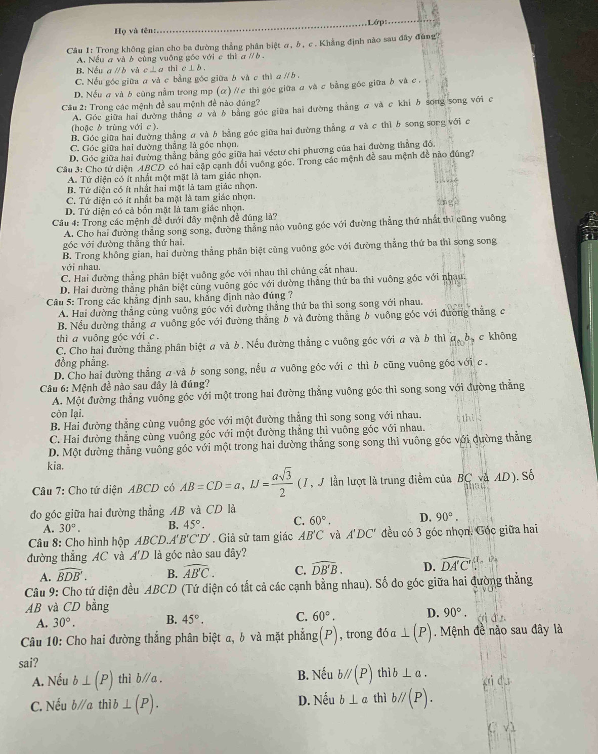 Lớp:
Họ và tên:
Câu 1: Trong không gian cho ba đường thẳng phân biệt α, b, c . Khẳng định nào sau đây đúng?
A. Nếu a và b cùng vuông góc với c thì a // b  .
B. Nếu aparallel b và c ⊥ a thì c⊥ b.
C. Nếu góc giữa a và c bằng góc giữa b và c thì a // b  .
D. Nếu a và b cùng nằm trong mp (α) /c thì góc giữa a và c bằng góc giữa b và c .
Câu 2: Trong các mệnh đề sau mệnh đề nào đúng?
A. Góc giữa hai đường thẳng σ và b bằng góc giữa hai đường thẳng a và c khi b song song với c
(hoặc b trùng với c ).
B. Góc giữa hai đường thẳng a và b bằng góc giữa hai đường thẳng a và c thì b song song với c
C. Góc giữa hai đường thẳng là góc nhọn.
D. Góc giữa hai đường thẳng bằng góc giữa hai véctơ chi phương của hai đường thẳng đó.
Câu 3: Cho tứ diện ABCD có hai cặp cạnh đối vuông góc. Trong các mệnh đề sau mệnh đề nào đúng?
A. Tứ diện có ít nhất một mặt là tam giác nhọn.
B. Tứ diện có ít nhất hai mặt là tam giác nhọn.
C. Tứ diện có ít nhất ba mặt là tam giác nhọn.
D. Tứ diện có cả bốn mặt là tam giác nhọn.
Câu 4: Trong các mệnh đề dưới đây mệnh đề đúng là?
A. Cho hai đường thăng song song, đường thăng nào vuông góc với đường thẳng thứ nhất thì cũng vuông
góc với đường thẳng thứ hai.
B. Trong không gian, hai đường thẳng phân biệt cùng vuông góc với đường thẳng thứ ba thì song song
với nhau.
C. Hai đường thẳng phân biệt vuông góc với nhau thì chúng cắt nhau.
D. Hai đường thẳng phân biệt cùng vuông góc với đường thẳng thứ ba thì vuông góc với nhau.
Câu 5: Trong các khẳng định sau, khẳng định nào đúng ?
A. Hai đường thẳng cùng vuông góc với đường thẳng thứ ba thì song song với nhau.
B. Nếu đường thắng a vuông góc với đường thăng b và đường thắng b vuông góc với đường thắng c
thì a vuông góc với c .
C. Cho hai đường thẳng phân biệt a và b. Nếu đường thẳng c vuông góc với a và b thì a, b, c không
đồng phắng.
D. Cho hai đường thẳng a và b song song, nếu a vuông góc với c thì b cũng vuông góc với c .
Câu 6: Mệnh đề nào sau đây là đúng?
A. Một đường thẳng vuống góc với một trong hai đường thẳng vuông góc thì song song với đường thẳng
còn lại.
B. Hai đường thẳng cùng vuông góc với một đường thẳng thì song song với nhau.
C. Hai đường thẳng cùng vuông góc với một đường thắng thì vuông góc với nhau.
D. Một đường thẳng vuông góc với một trong hai đường thẳng song song thì vuông góc với đường thẳng
kia.
Câu 7: Cho tứ diện ABCD có AB=CD=a,IJ= asqrt(3)/2  (I, J lần lượt là trung điểm của BC và AD). Số
đo góc giữa hai đường thẳng AB và CD là
D. 90°.
A. 30°.
B. 45°. C. 60°.
Câu 8: Cho hình hộp ABCD.A'' B'C'D'. Giả sử tam giác AB'C và A'DC' đều có 3 góc nhọn. Góc giữa hai
đường thắng AC và A'D là góc nào sau đây?
D.
A. widehat BDB'. B. widehat AB'C. C. widehat DB'B. widehat DA'C'.(1,0.
Câu 9: Cho tứ diện đều 4 BCD (Tứ diện có tất cả các cạnh bằng nhau). Số đo góc giữa hai đường thẳng
AB và CD bằng
A. 30°.
B. 45°. C. 60°. D. 90°.
Câu 10: Cho hai đường thẳng phân biệt a, b và mặt phẳng( (P) , trong đó a ⊥ (P). Mệnh đề nào sau đây là
sai?
B. Nếu
A. Nếu b⊥ (P) thì b∥a . b//(P) thì b⊥ a.
C. Nếu b/a th i h ⊥ (P). D. Nếu b⊥ a thì b//(P).
