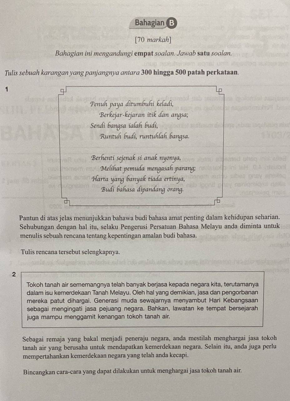 Bahagian B
[70 markah]
Bahagian ini mengandungi empat soalan. Jawab satu soalan.
Tulis sebuah karangan yang panjangnya antara 300 hingga 500 patah perkataan.
1
P
Penuh paya ditumbuhi keladi,
Berkejar-kejaran itik dan angsa;
Sendi bangsa ialah budi,
Runtuh budi, runtuhlah bangsa.
Berhenti sejenak si anak nyonya,
Melihat pemuda mengasah parang;
Harta yang banyak tiada ertinya,
Budi bahasa dipandang orang.
◇
Pantun di atas jelas menunjukkan bahawa budi bahasa amat penting dalam kehidupan seharian.
Sehubungan dengan hal itu, selaku Pengerusi Persatuan Bahasa Melayu anda diminta untuk
menulis sebuah rencana tentang kepentingan amalan budi bahasa.
Tulis rencana tersebut selengkapnya.
2
Tokoh tanah air sememangnya telah banyak berjasa kepada negara kita, terutamanya
dalam isu kemerdekaan Tanah Melayu. Oleh hal yang demikian, jasa dan pengorbanan
mereka patut dihargai. Generasi muda sewajarnya menyambut Hari Kebangsaan
sebagai mengingati jasa pejuang negara. Bahkan, lawatan ke tempat bersejarah
juga mampu menggamit kenangan tokoh tanah air.
Sebagai remaja yang bakal menjadi peneraju negara, anda mestilah menghargai jasa tokoh
tanah air yang berusaha untuk mendapatkan kemerdekaan negara. Selain itu, anda juga perlu
mempertahankan kemerdekaan negara yang telah anda kecapi.
Bincangkan cara-cara yang dapat dilakukan untuk menghargai jasa tokoh tanah air.