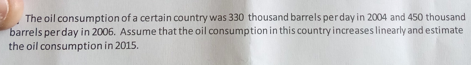 The oil consumption of a certain country was 330 thousand barrels per day in 2004 and 450 thousand
barrels per day in 2006. Assume that the oil consumption in this country increases linearly and estimate 
the oil consumption in 2015.