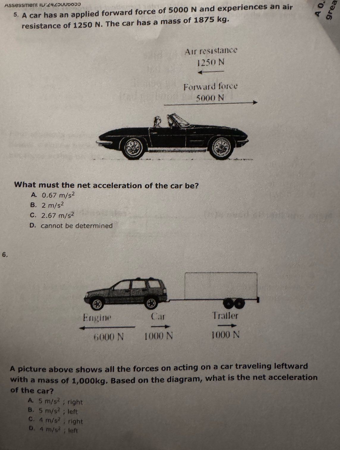 Assessment ID:24z50uboɔ3
5. A car has an applied forward force of 5000 N and experiences an air
2
resistance of 1250 N. The car has a mass of 1875 kg.
What must the net acceleration of the car be?
A 0.67m/s^2
B. 2m/s^2
C. 2.67m/s^2
D. cannot be determined
6.
A picture above shows all the forces on acting on a car traveling leftward
with a mass of 1,000kg. Based on the diagram, what is the net acceleration
of the car?
A 5m/s^2; right
B. 5m/s^2; left
C. 4m/s^2 ， right
D. 4m/s^2; left